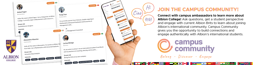 Join the Campus Community. Connect with campus ambassadors to learn more about Albion College! Ask questions, get a student perspective and engage with current Albion Brits to learn about joining Albion's international community. Campus Community gives you the opportunity to build connections and engage authentically with Albion's international students. Campus Community. Belong, Discover, Engage. 